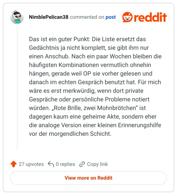 Das ist ein guter Punkt: Die Liste ersetzt das Gedächtnis ja nicht komplett, sie gibt ihm nur einen Anschub. Nach ein paar Wochen bleiben die häufigsten Kombinationen vermutlich ohnehin hängen, gerade weil OP sie vorher gelesen und danach im echten Gespräch benutzt hat. Für mich wäre es erst merkwürdig, wenn dort private Gespräche oder persönliche Probleme notiert würden. „Rote Brille, zwei Mohnbrötchen“ ist dagegen kaum eine geheime Akte, sondern eher die analoge Version einer kleinen Erinnerungshilfe vor der morgendlichen Schicht.