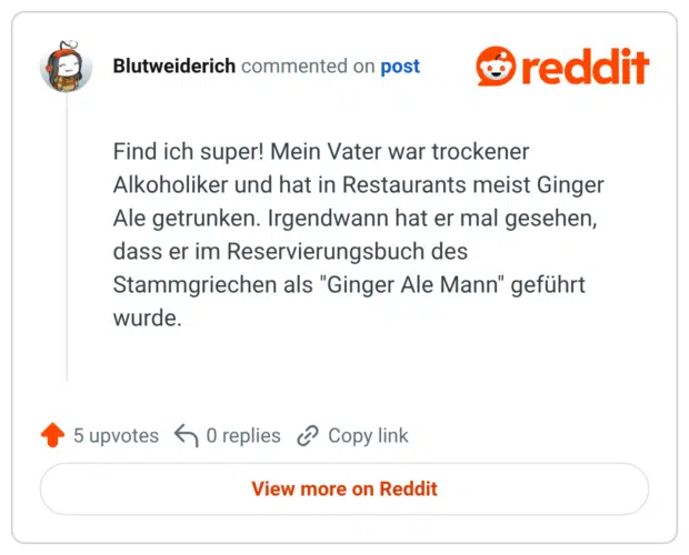 Find ich super! Mein Vater war trockener Alkoholiker und hat in Restaurants meist Ginger Ale getrunken. Irgendwann hat er mal gesehen, dass er im Reservierungsbuch des Stammgriechen als "Ginger Ale Mann" geführt wurde.