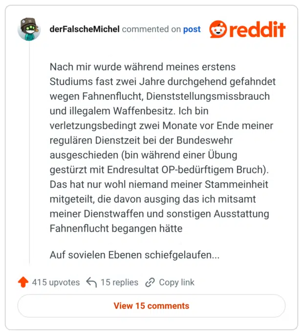 Nach mir wurde während meines erstens Studiums fast zwei Jahre durchgehend gefahndet wegen Fahnenflucht, Dienststellungsmissbrauch und illegalem Waffenbesitz. Ich bin verletzungsbedingt zwei Monate vor Ende meiner regulären Dienstzeit bei der Bundeswehr ausgeschieden (bin während einer Übung gestürzt mit Endresultat OP-bedürftigem Bruch). Das hat nur wohl niemand meiner Stammeinheit mitgeteilt, die davon ausging das ich mitsamt meiner Dienstwaffen und sonstigen Ausstattung Fahnenflucht begangen hätte Auf sovielen Ebenen schiefgelaufen...