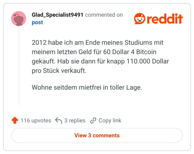 2012 habe ich am Ende meines Studiums mit meinem letzten Geld für 60 Dollar 4 Bitcoin gekauft. Hab sie dann für knapp 110.000 Dollar pro Stück verkauft. Wohne seitdem mietfrei in toller Lage.