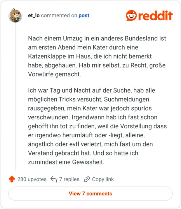 Nach einem Umzug in ein anderes Bundesland ist am ersten Abend mein Kater durch eine Katzenklappe im Haus, die ich nicht bemerkt habe, abgehauen. Hab mir selbst, zu Recht, große Vorwürfe gemacht. Ich war Tag und Nacht auf der Suche, hab alle möglichen Tricks versucht, Suchmeldungen rausgegeben, mein Kater war jedoch spurlos verschwunden. Irgendwann hab ich fast schon gehofft ihn tot zu finden, weil die Vorstellung dass er irgendwo herumläuft oder -liegt, alleine, ängstlich oder evtl verletzt, mich fast um den Verstand gebracht hat. Und so hätte ich zumindest eine Gewissheit.