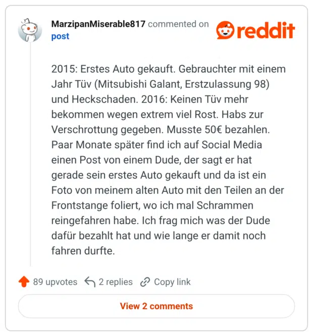 2015: Erstes Auto gekauft. Gebrauchter mit einem Jahr Tüv (Mitsubishi Galant, Erstzulassung 98) und Heckschaden. 2016: Keinen Tüv mehr bekommen wegen extrem viel Rost. Habs zur Verschrottung gegeben. Musste 50€ bezahlen. Paar Monate später find ich auf Social Media einen Post von einem Dude, der sagt er hat gerade sein erstes Auto gekauft und da ist ein Foto von meinem alten Auto mit den Teilen an der Frontstange foliert, wo ich mal Schrammen reingefahren habe. Ich frag mich was der Dude dafür bezahlt hat und wie lange er damit noch fahren durfte.