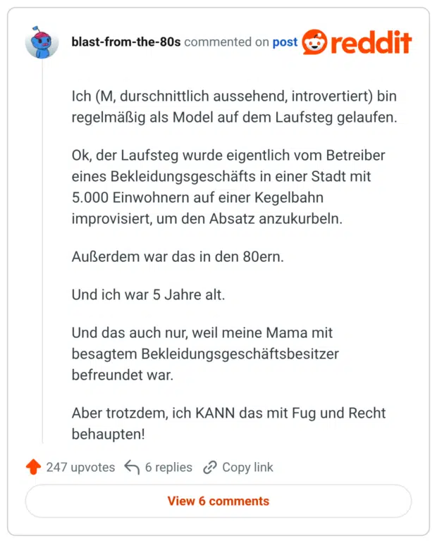 Ich (M, durschnittlich aussehend, introvertiert) bin regelmäßig als Model auf dem Laufsteg gelaufen. Ok, der Laufsteg wurde eigentlich vom Betreiber eines Bekleidungsgeschäfts in einer Stadt mit 5.000 Einwohnern auf einer Kegelbahn improvisiert, um den Absatz anzukurbeln. Außerdem war das in den 80ern. Und ich war 5 Jahre alt. Und das auch nur, weil meine Mama mit besagtem Bekleidungsgeschäftsbesitzer befreundet war. Aber trotzdem, ich KANN das mit Fug und Recht behaupten!