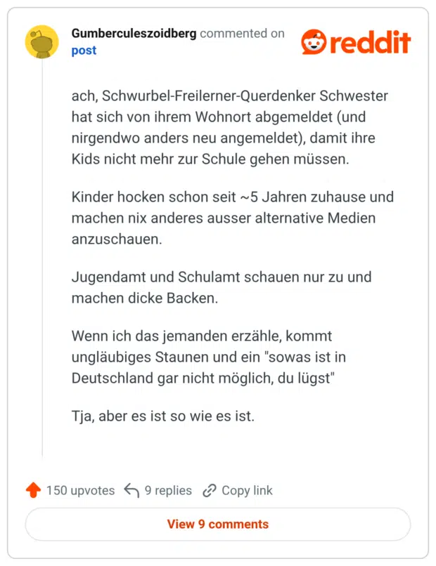ach, Schwurbel-Freilerner-Querdenker Schwester hat sich von ihrem Wohnort abgemeldet (und nirgendwo anders neu angemeldet), damit ihre Kids nicht mehr zur Schule gehen müssen. Kinder hocken schon seit ~5 Jahren zuhause und machen nix anderes ausser alternative Medien anzuschauen. Jugendamt und Schulamt schauen nur zu und machen dicke Backen. Wenn ich das jemanden erzähle, kommt ungläubiges Staunen und ein "sowas ist in Deutschland gar nicht möglich, du lügst" Tja, aber es ist so wie es ist.