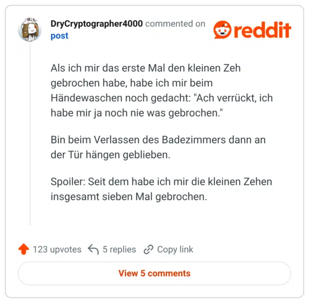Als ich mir das erste Mal den kleinen Zeh gebrochen habe, habe ich mir beim Händewaschen noch gedacht: "Ach verrückt, ich habe mir ja noch nie was gebrochen." Bin beim Verlassen des Badezimmers dann an der Tür hängen geblieben. Spoiler: Seit dem habe ich mir die kleinen Zehen insgesamt sieben Mal gebrochen.