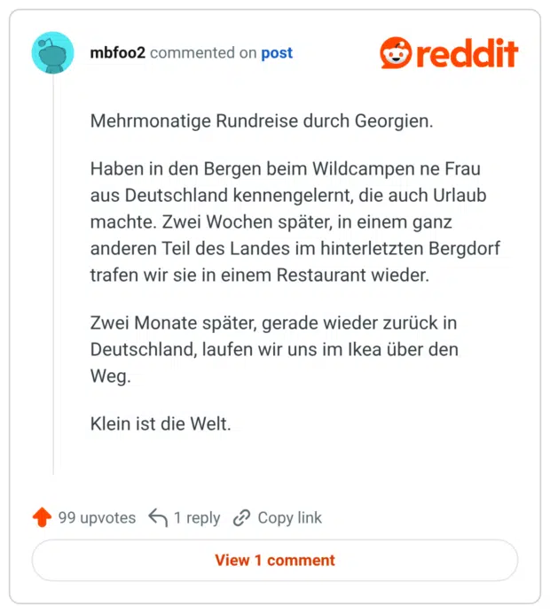 Mehrmonatige Rundreise durch Georgien. Haben in den Bergen beim Wildcampen ne Frau aus Deutschland kennengelernt, die auch Urlaub machte. Zwei Wochen später, in einem ganz anderen Teil des Landes im hinterletzten Bergdorf trafen wir sie in einem Restaurant wieder. Zwei Monate später, gerade wieder zurück in Deutschland, laufen wir uns im Ikea über den Weg. Klein ist die Welt.
