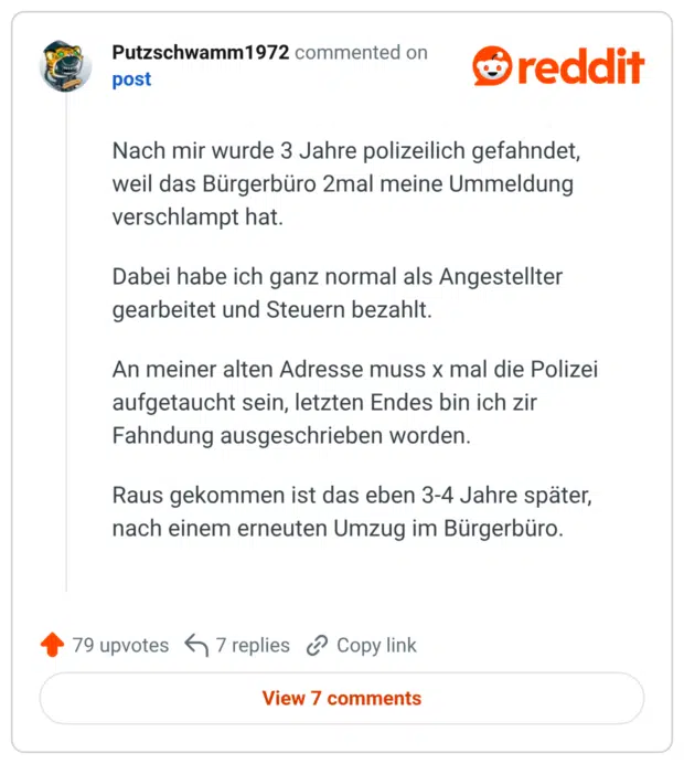 Nach mir wurde 3 Jahre polizeilich gefahndet, weil das Bürgerbüro 2mal meine Ummeldung verschlampt hat. Dabei habe ich ganz normal als Angestellter gearbeitet und Steuern bezahlt. An meiner alten Adresse muss x mal die Polizei aufgetaucht sein, letzten Endes bin ich zir Fahndung ausgeschrieben worden. Raus gekommen ist das eben 3-4 Jahre später, nach einem erneuten Umzug im Bürgerbüro.