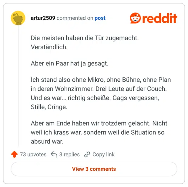 Die meisten haben die Tür zugemacht. Verständlich. Aber ein Paar hat ja gesagt. Ich stand also ohne Mikro, ohne Bühne, ohne Plan in deren Wohnzimmer. Drei Leute auf der Couch. Und es war… richtig scheiße. Gags vergessen, Stille, Cringe. Aber am Ende haben wir trotzdem gelacht. Nicht weil ich krass war, sondern weil die Situation so absurd war.