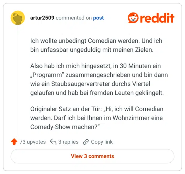 Ich wollte unbedingt Comedian werden. Und ich bin unfassbar ungeduldig mit meinen Zielen. Also hab ich mich hingesetzt, in 30 Minuten ein „Programm“ zusammengeschrieben und bin dann wie ein Staubsaugervertreter durchs Viertel gelaufen und hab bei fremden Leuten geklingelt. Originaler Satz an der Tür: „Hi, ich will Comedian werden. Darf ich bei Ihnen im Wohnzimmer eine Comedy-Show machen?“