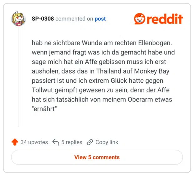hab ne sichtbare Wunde am rechten Ellenbogen. wenn jemand fragt was ich da gemacht habe und sage mich hat ein Affe gebissen muss ich erst ausholen, dass das in Thailand auf Monkey Bay passiert ist und ich extrem Glück hatte gegen Tollwut geimpft gewesen zu sein, denn der Affe hat sich tatsächlich von meinem Oberarm etwas "ernährt"