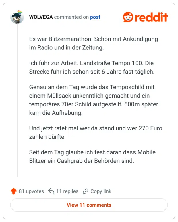 Es war Blitzermarathon. Schön mit Ankündigung im Radio und in der Zeitung. Ich fuhr zur Arbeit. Landstraße Tempo 100. Die Strecke fuhr ich schon seit 6 Jahre fast täglich. Genau an dem Tag wurde das Temposchild mit einem Müllsack unkenntlich gemacht und ein temporäres 70er Schild aufgestellt. 500m später kam die Aufhebung. Und jetzt ratet mal wer da stand und wer 270 Euro zahlen dürfte. Seit dem Tag glaube ich fest daran dass Mobile Blitzer ein Cashgrab der Behörden sind.