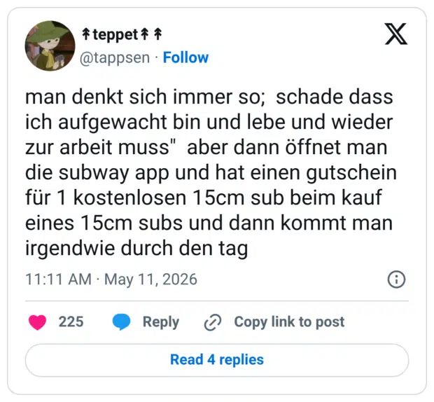 man denkt sich immer so; schade dass ich aufgewacht bin und lebe und wieder zur arbeit muss" aber dann öffnet man die subway app und hat einen gutschein für 1 kostenlosen 15cm sub beim kauf eines 15cm subs und dann kommt man irgendwie durch den tag