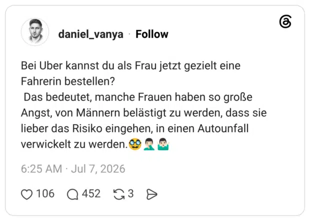 Bei Uber kannst du als Frau jetzt gezielt eine Fahrerin bestellen? Das bedeutet, manche Frauen haben so große Angst, von Männern belästigt zu werden, dass sie lieber das Risiko eingehen, in einen Autounfall verwickelt zu werden.