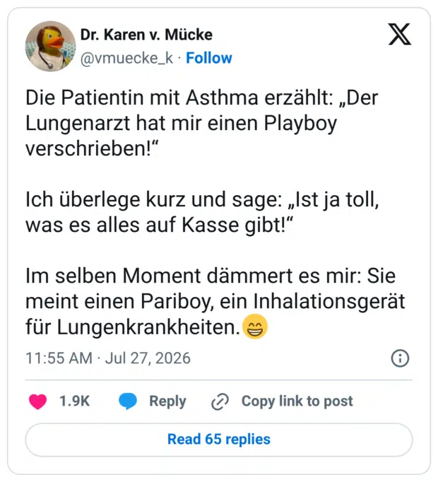 Die Patientin mit Asthma erzählt: „Der Lungenarzt hat mir einen Playboy verschrieben!" Ich überlege kurz und sage: „Ist ja toll, was es alles auf Kasse gibt!" Im selben Moment dämmert es mir: Sie meint einen Pariboy, ein Inhalationsgerät für Lungenkrankheiten.