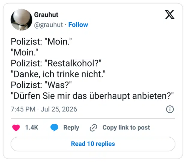 Polizist: "Moin." "Moin.' Polizist: "Restalkohol?" "Danke, ich trinke nicht." Polizist: "Was?" "Dürfen Sie mir das überhaupt anbieten?"