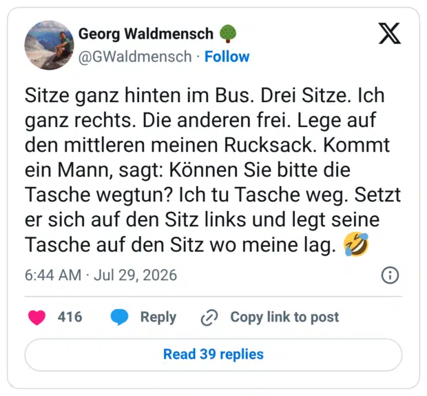 Sitze ganz hinten im Bus. Drei Sitze. Ich ganz rechts. Die anderen frei. Lege auf den mittleren meinen Rucksack. Kommt ein Mann, sagt: Können Sie bitte die Tasche wegtun? Ich tu Tasche weg. Setzt er sich auf den Sitz links und legt seine Tasche auf den Sitz wo meine lag.