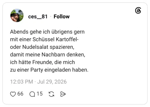 Abends gehe ich übrigens gern mit einer Schüssel Kartoffel- oder Nudelsalat spazieren, damit meine Nachbarn denken, ich hätte Freunde, die mich zu einer Party eingeladen haben.