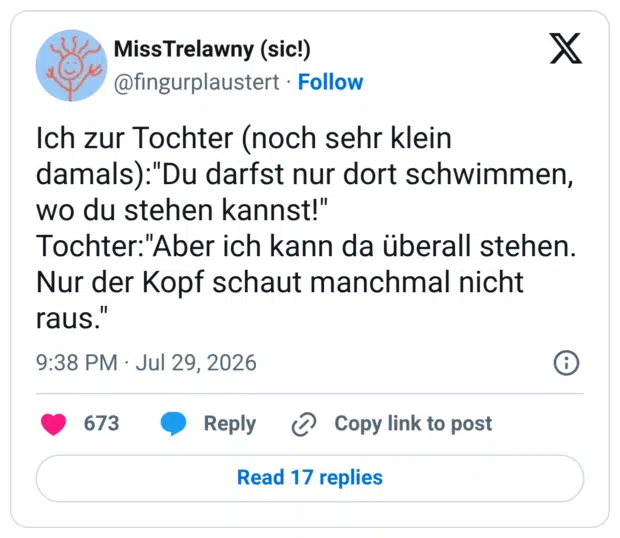 Ich zur Tochter (noch sehr klein damals):"Du darfst nur dort schwimmen, wo du stehen kannst!" Tochter:"Aber ich kann da überall stehen. Nur der Kopf schaut manchmal nicht raus.