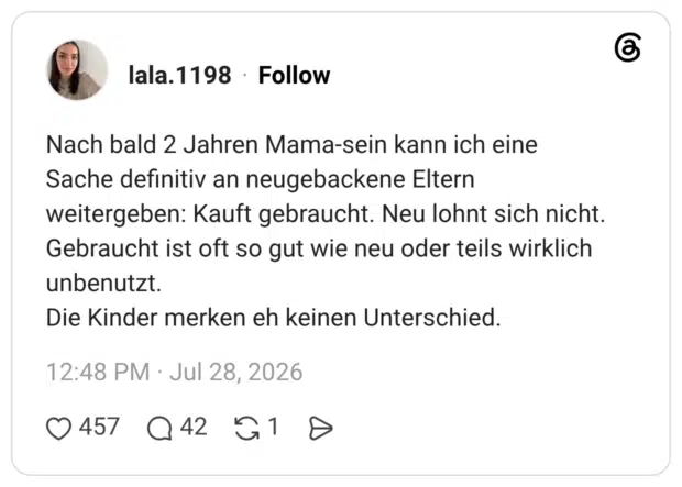Nach bald 2 Jahren Mama-sein kann ich eine Sache definitiv an neugebackene Eltern weitergeben: Kauft gebraucht. Neu lohnt sich nicht. Gebraucht ist oft so gut wie neu oder teils wirklich unbenutzt. Die Kinder merken eh keinen Unterschied.