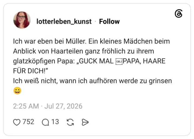 Ich war eben bei Müller. Ein kleines Mädchen beim Anblick von Haarteilen ganz fröhlich zu ihrem glatzköpfigen Papa: „GUCK MAL oPAPA, HAARE FÜR DICH!" Ich weiß nicht, wann ich aufhören werde zu grinsen