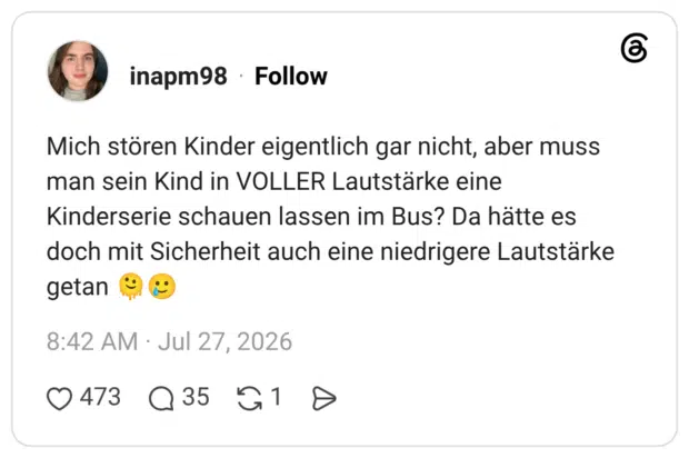 Mich stören Kinder eigentlich gar nicht, aber muss man sein Kind in VOLLER Lautstärke eine Kinderserie schauen lassen im Bus? Da hätte es doch mit Sicherheit auch eine niedrigere Lautstärke getan