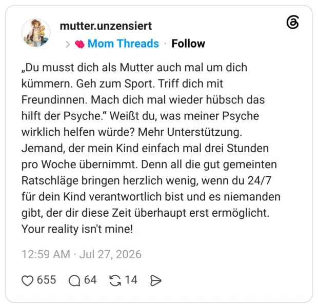 „Du musst dich als Mutter auch mal um dich kümmern. Geh zum Sport. Triff dich mit Freundinnen. Mach dich mal wieder hübsch das hilft der Psyche." Weißt du, was meiner Psyche wirklich helfen würde? Mehr Unterstützung. Jemand, der mein Kind einfach mal drei Stunden pro Woche übernimmt. Denn all die gut gemeinten Ratschläge bringen herzlich wenig, wenn du 24/7 für dein Kind verantwortlich bist und es niemanden gibt, der dir diese Zeit überhaupt erst ermöglicht. Your reality isn't mine!