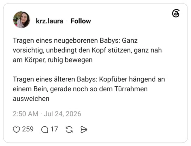 Tragen eines neugeborenen Babys: Ganz vorsichtig, unbedingt den Kopf stützen, ganz nah am Körper, ruhig bewegen Tragen eines älteren Babys: Kopfüber hängend an einem Bein, gerade noch so dem Türrahmen ausweichen