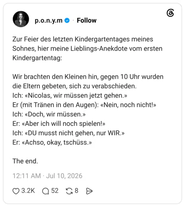 Zur Feier des letzten Kindergartentages meines Sohnes, hier meine Lieblings-Anekdote vom ersten Kindergartentag: Wir brachten den Kleinen hin, gegen 10 Uhr wurden die Eltern gebeten, sich zu verabschieden. Ich: «Nicolas, wir müssen jetzt gehen.» Er (mit Tränen in den Augen): «Nein, noch nicht!» Ich: «Doch, wir müssen.» Er: «Aber ich will noch spielen!» Ich: «DU musst nicht gehen, nur WIR.» Er: «Achso, okay, tschüss.» The end.