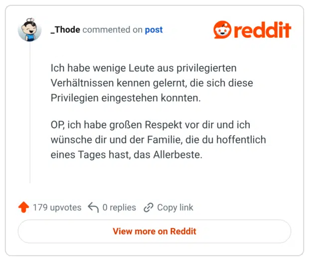 Ich habe wenige Leute aus privilegierten Verhältnissen kennen gelernt, die sich diese Privilegien eingestehen konnten. OP, ich habe großen Respekt vor dir und ich wünsche dir und der Familie, die du hoffentlich eines Tages hast, das Allerbeste.