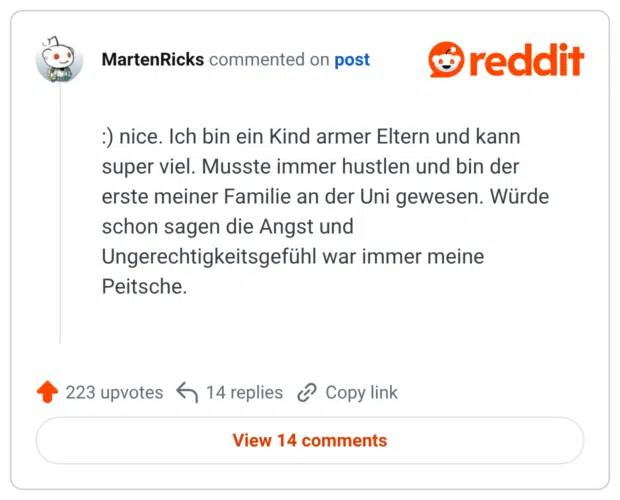 :) nice. Ich bin ein Kind armer Eltern und kann super viel. Musste immer hustlen und bin der erste meiner Familie an der Uni gewesen. Würde schon sagen die Angst und Ungerechtigkeitsgefühl war immer meine Peitsche.