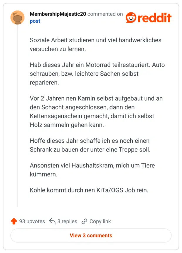 Soziale Arbeit studieren und viel handwerkliches versuchen zu lernen. Hab dieses Jahr ein Motorrad teilrestauriert. Auto schrauben, bzw. leichtere Sachen selbst reparieren. Vor 2 Jahren nen Kamin selbst aufgebaut und an den Schacht angeschlossen, dann den Kettensägenschein gemacht, damit ich selbst Holz sammeln gehen kann. Hoffe dieses Jahr schaffe ich es noch einen Schrank zu bauen der unter eine Treppe soll. Ansonsten viel Haushaltskram, mich um Tiere kümmern. Kohle kommt durch nen KiTa/OGS Job rein.
