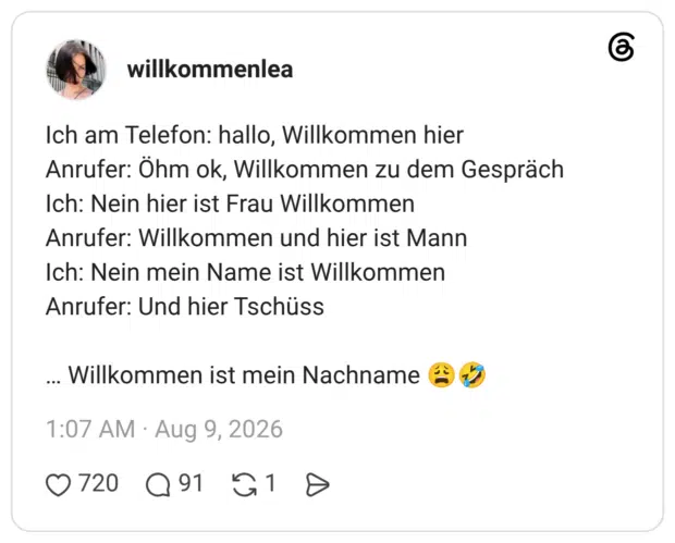 Ich am Telefon: hallo, Willkommen hier Anrufer: Öhm ok, Willkommen zu dem Gespräch Ich: Nein hier ist Frau Willkommen Anrufer: Willkommen und hier ist Mann Ich: Nein mein Name ist Willkommen Anrufer: Und hier Tschüss … Willkommen ist mein Nachname 😩🤣