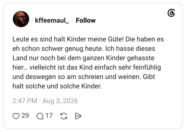 Leute es sind halt Kinder meine Güte! Die haben es eh schon schwer genug heute. Ich hasse dieses Land nur noch bei dem ganzen Kinder gehasste hier… vielleicht ist das Kind einfach sehr feinfühlig und deswegen so am schreien und weinen. Gibt halt solche und solche Kinder.