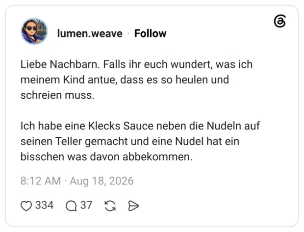 Liebe Nachbarn. Falls ihr euch wundert, was ich meinem Kind antue, dass es so heulen und schreien muss. Ich habe eine Klecks Sauce neben die Nudeln auf seinen Teller gemacht und eine Nudel hat ein bisschen was davon abbekommen.