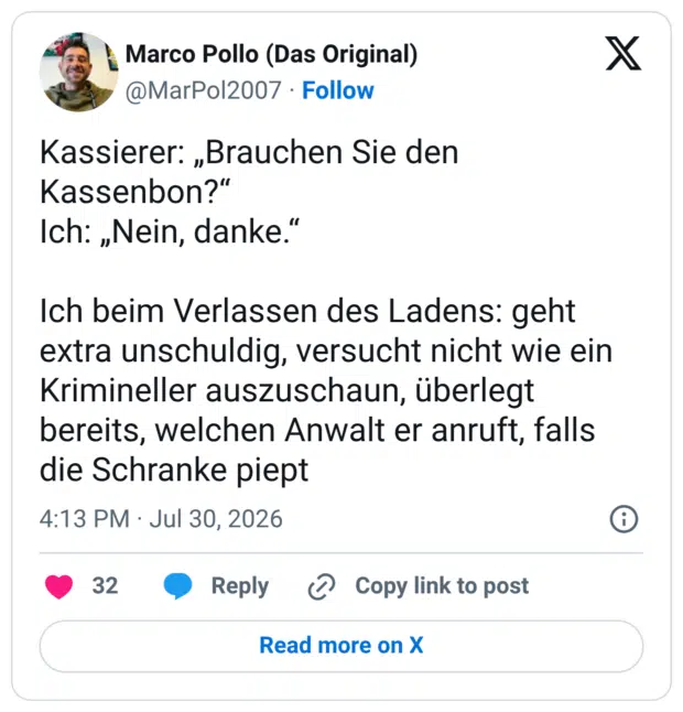 Kassierer: „Brauchen Sie den Kassenbon?“ Ich: „Nein, danke.“ Ich beim Verlassen des Ladens: geht extra unschuldig, versucht nicht wie ein Krimineller auszuschaun, überlegt bereits, welchen Anwalt er anruft, falls die Schranke piept