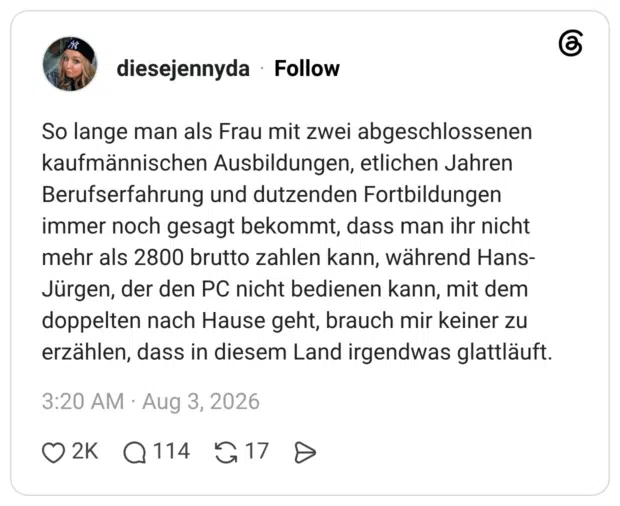 So lange man als Frau mit zwei abgeschlossenen kaufmännischen Ausbildungen, etlichen Jahren Berufserfahrung und dutzenden Fortbildungen immer noch gesagt bekommt, dass man ihr nicht mehr als 2800 brutto zahlen kann, während Hans-Jürgen, der den PC nicht bedienen kann, mit dem doppelten nach Hause geht, brauch mir keiner zu erzählen, dass in diesem Land irgendwas glattläuft.