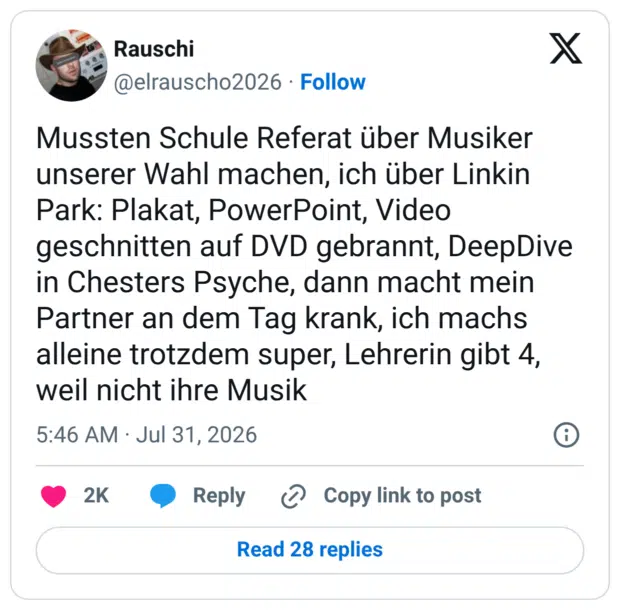 Mussten Schule Referat über Musiker unserer Wahl machen, ich über Linkin Park: Plakat, PowerPoint, Video geschnitten auf DVD gebrannt, DeepDive in Chesters Psyche, dann macht mein Partner an dem Tag krank, ich machs alleine trotzdem super, Lehrerin gibt 4, weil nicht ihre Musik