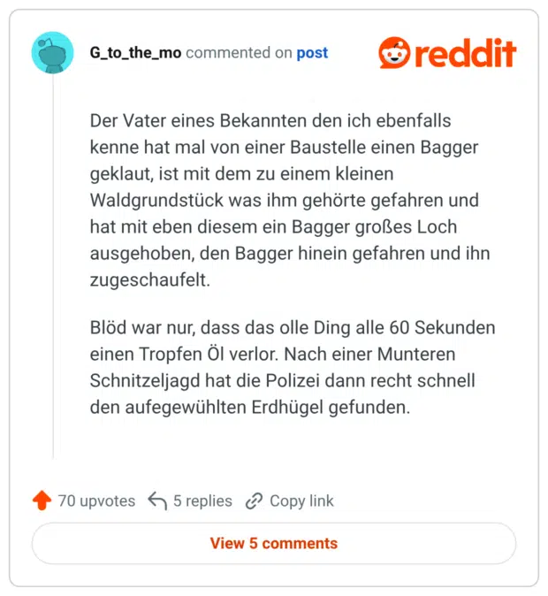 Der Vater eines Bekannten den ich ebenfalls kenne hat mal von einer Baustelle einen Bagger geklaut, ist mit dem zu einem kleinen Waldgrundstück was ihm gehörte gefahren und hat mit eben diesem ein Bagger großes Loch ausgehoben, den Bagger hinein gefahren und ihn zugeschaufelt. Blöd war nur, dass das olle Ding alle 60 Sekunden einen Tropfen Öl verlor. Nach einer Munteren Schnitzeljagd hat die Polizei dann recht schnell den aufegewühlten Erdhügel gefunden.