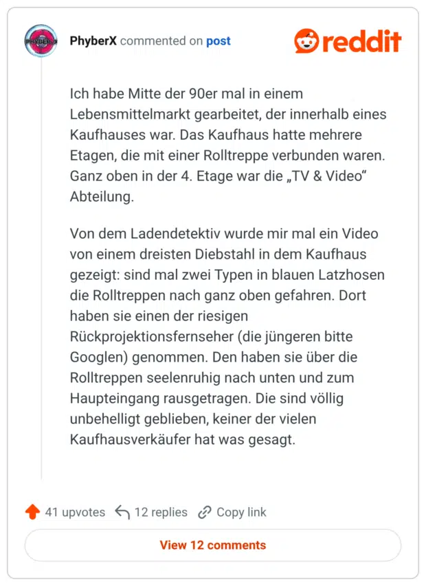 Ich habe Mitte der 90er mal in einem Lebensmittelmarkt gearbeitet, der innerhalb eines Kaufhauses war. Das Kaufhaus hatte mehrere Etagen, die mit einer Rolltreppe verbunden waren. Ganz oben in der 4. Etage war die „TV & Video" Abteilung. Von dem Ladendetektiv wurde mir mal ein Video von einem dreisten Diebstahl in dem Kaufhaus gezeigt: sind mal zwei Typen in blauen Latzhosen die Rolltreppen nach ganz oben gefahren. Dort haben sie einen der riesigen Rückprojektionsfernseher (die jüngeren bitte Googlen) genommen. Den haben sie über die Rolltreppen seelenruhig nach unten und zum Haupteingang rausgetragen. Die sind völlig unbehelligt geblieben, keiner der vielen Kaufhausverkäufer hat was gesagt.