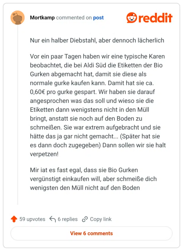 Nur ein halber Diebstahl, aber dennoch lächerlich Vor ein paar Tagen haben wir eine typische Karen beobachtet, die bei Aldi Süd die Etiketten der Bio Gurken abgemacht hat, damit sie diese als normale gurke kaufen kann. Damit hat sie ca. 0,60€ pro gurke gespart. Wir haben sie darauf angesprochen was das soll und wieso sie die Etiketten dann wenigstens nicht in den Müll schmeißen. Sie war extrem aufgebracht und sie hätte das ja gar nicht gemacht... (Später hat sie verpetzen! bringt, anstatt sie noch auf den Boden zu es dann doch zugegeben) Dann sollen wir sie halt Mir iat es fast egal, dass sie Bio Gurken vergünstigt einkaufen will, aber schmeiße dich wenigsten den Müll nicht auf den Boden