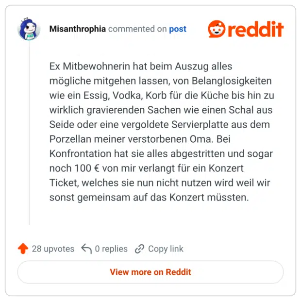 Ex Mitbewohnerin hat beim Auszug alles mögliche mitgehen lassen, von Belanglosigkeiten wie ein Essig, Vodka, Korb für die Küche bis hin zu wirklich gravierenden Sachen wie einen Schal aus Seide oder eine vergoldete Servierplatte aus dem Porzellan meiner verstorbenen Oma. Bei Konfrontation hat sie alles abgestritten und sogar noch 100 € von mir verlangt für ein Konzert Ticket, welches sie nun nicht nutzen wird weil wir sonst gemeinsam auf das Konzert müssten.