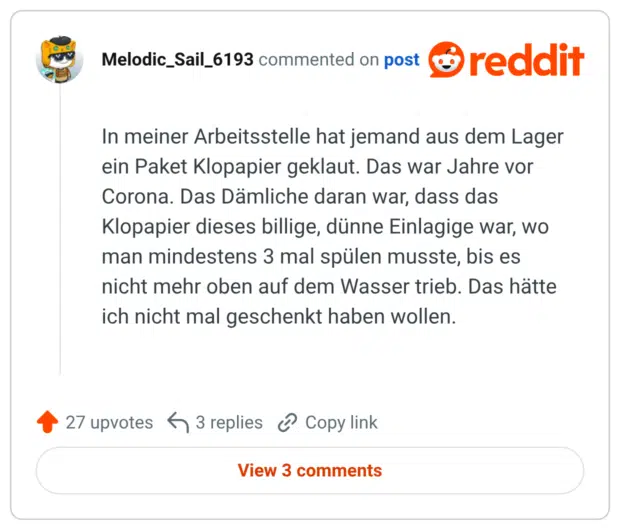 In meiner Arbeitsstelle hat jemand aus dem Lager ein Paket Klopapier geklaut. Das war Jahre vor Corona. Das Dämliche daran war, dass das Klopapier dieses billige, dünne Einlagige war, wo man mindestens 3 mal spülen musste, bis es nicht mehr oben auf dem Wasser trieb. Das hätte ich nicht mal geschenkt haben wollen.