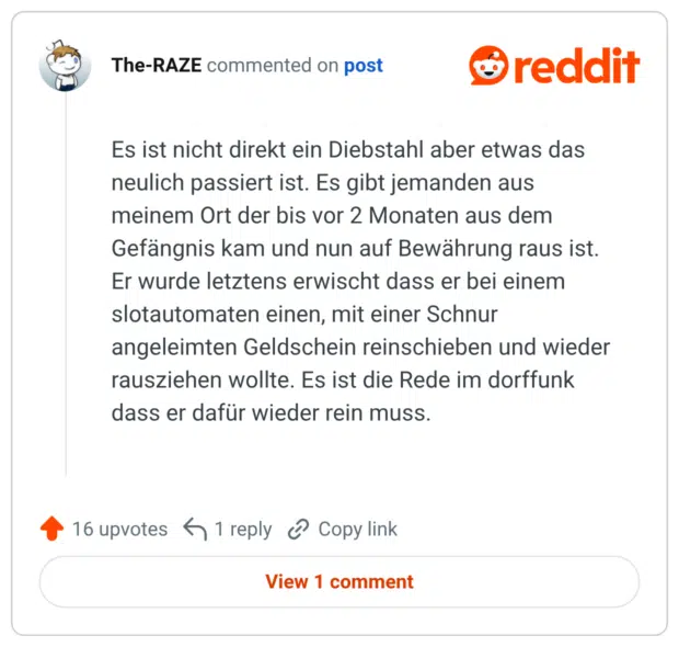 Es ist nicht direkt ein Diebstahl aber etwas das neulich passiert ist. Es gibt jemanden aus meinem Ort der bis vor 2 Monaten aus dem Gefängnis kam und nun auf Bewährung raus ist. Er wurde letztens erwischt dass er bei einem slotautomaten einen, mit einer Schnur angeleimten Geldschein reinschieben und wieder rausziehen wollte. Es ist die Rede im dorffunk dass er dafür wieder rein muss.