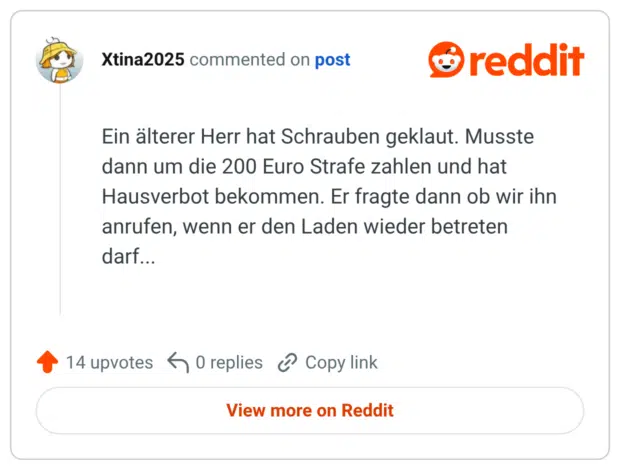 Ein älterer Herr hat Schrauben geklaut. Musste dann um die 200 Euro Strafe zahlen und hat Hausverbot bekommen. Er fragte dann ob wir ihn anrufen, wenn er den Laden wieder betreten darf...