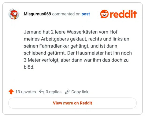 Jemand hat 2 leere Wasserkästen vom Hof meines Arbeitgebers geklaut, rechts und links an seinen Fahrradlenker gehängt, und ist dann schiebend getürmt. Der Hausmeister hat ihn noch 3 Meter verfolgt, aber dann war ihm das doch zu blöd.