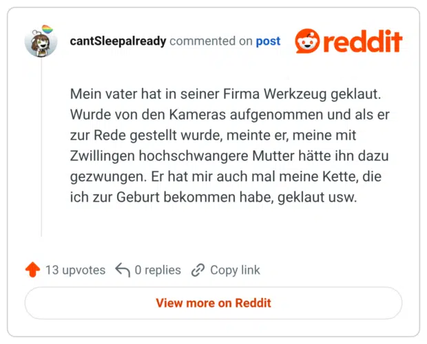 Mein vater hat in seiner Firma Werkzeug geklaut. Wurde von den Kameras aufgenommen und als er zur Rede gestellt wurde, meinte er, meine mit Zwillingen hochschwangere Mutter hätte ihn dazu gezwungen. Er hat mir auch mal meine Kette, die ich zur Geburt bekommen habe, geklaut usw.