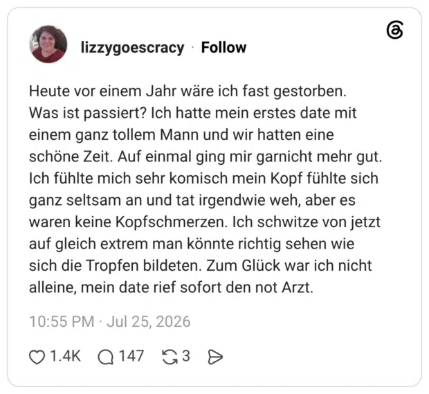 Heute vor einem Jahr wäre ich fast gestorben. Was ist passiert? Ich hatte mein erstes date mit einem ganz tollem Mann und wir hatten eine schöne Zeit. Auf einmal ging mir garnicht mehr gut. Ich fühlte mich sehr komisch mein Kopf fühlte sich ganz seltsam an und tat irgendwie weh, aber es waren keine Kopfschmerzen. Ich schwitze von jetzt auf gleich extrem man könnte richtig sehen wie sich die Tropfen bildeten. Zum Glück war ich nicht alleine, mein date rief sofort den not Arzt.