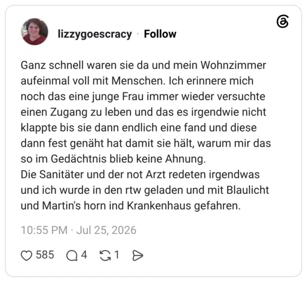Ganz schnell waren sie da und mein Wohnzimmer aufeinmal voll mit Menschen. Ich erinnere mich noch das eine junge Frau immer wieder versuchte einen Zugang zu leben und das es irgendwie nicht klappte bis sie dann endlich eine fand und diese dann fest genäht hat damit sie hält, warum mir das so im Gedächtnis blieb keine Ahnung. Die Sanitäter und der not Arzt redeten irgendwas und ich wurde in den rtw geladen und mit Blaulicht und Martin's horn ind Krankenhaus gefahren.