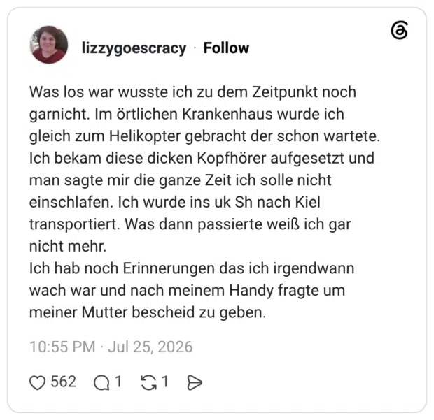 Was los war wusste ich zu dem Zeitpunkt noch garnicht. Im örtlichen Krankenhaus wurde ich gleich zum Helikopter gebracht der schon wartete. Ich bekam diese dicken Kopfhörer aufgesetzt und man sagte mir die ganze Zeit ich solle nicht einschlafen. Ich wurde ins uk Sh nach Kiel transportiert. Was dann passierte weiß ich gar nicht mehr. Ich hab noch Erinnerungen das ich irgendwann wach war und nach meinem Handy fragte um meiner Mutter bescheid zu geben.