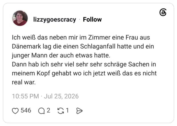 Ich weiß das neben mir im Zimmer eine Frau aus Dänemark lag die einen Schlaganfall hatte und ein junger Mann der auch etwas hatte. Dann hab ich sehr viel sehr sehr schräge Sachen in meinem Kopf gehabt wo ich jetzt weiß das es nicht real war.